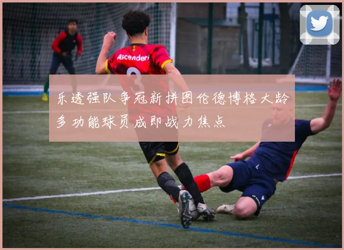 乐透强队争冠新拼图伦德博格大龄多功能球员成即战力焦点