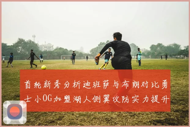 首轮新秀分析迪班萨与布朗对比勇士小OG加盟湖人侧翼攻防实力提升