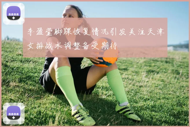 李盈莹脚踝恢复情况引发关注天津女排战术调整备受期待
