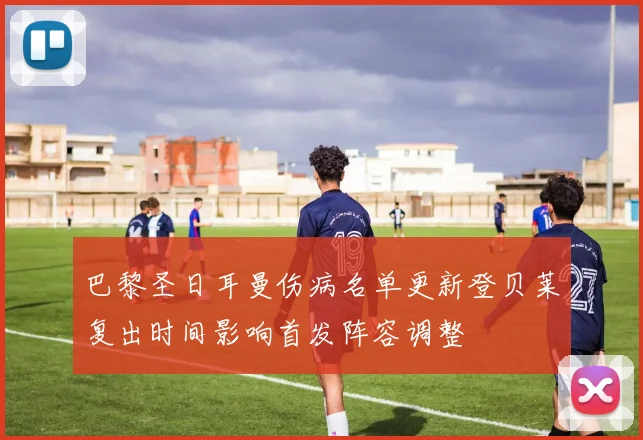 巴黎圣日耳曼伤病名单更新登贝莱复出时间影响首发阵容调整